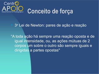 Conceito de força
   3a Lei de Newton: pares de ação e reação

“A toda ação há sempre uma reação oposta e de
  igual intensidade, ou, as ações mútuas de 2
  corpos um sobre o outro são sempre iguais e
  dirigidas a partes opostas"
 