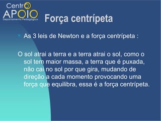 Força centrípeta
   As 3 leis de Newton e a força centrípeta :

O sol atrai a terra e a terra atrai o sol, como o
  sol tem maior massa, a terra que é puxada,
  não cai no sol por que gira, mudando de
  direção a cada momento provocando uma
  força que equilibra, essa é a força centrípeta.
 
