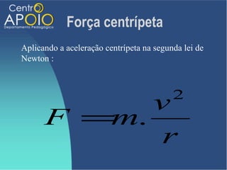 Força centrípeta
Aplicando a aceleração centrípeta na segunda lei de
Newton :



                                          2
            v
      F =m.
             r
 