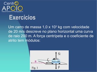 Exercícios
Um carro de massa 1,0 x 103 kg com velocidade
de 20 m/s descreve no plano horizontal uma curva
de raio 200 m. A força centrípeta e o coeficiente de
atrito tem módulos:
 