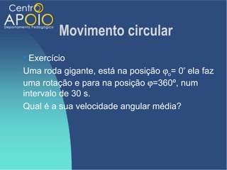 Movimento circular
 Exercício
Uma roda gigante, está na posição ϕo= 0º ela faz
uma rotação e para na posição ϕ=360º, num
intervalo de 30 s.
Qual é a sua velocidade angular média?
 