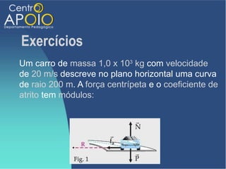 Exercícios
Um carro de massa 1,0 x 103 kg com velocidade
de 20 m/s descreve no plano horizontal uma curva
de raio 200 m. A força centrípeta e o coeficiente de
atrito tem módulos:
 