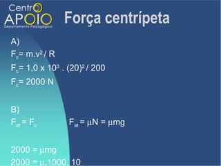 Força centrípeta
A)
Fc= m.v2 / R
Fc= 1,0 x 103 . (20)2 / 200
Fc= 2000 N


B)
Fat = Fc        Fat = µN = µmg


2000 = µmg
2000 = µ.1000. 10
 