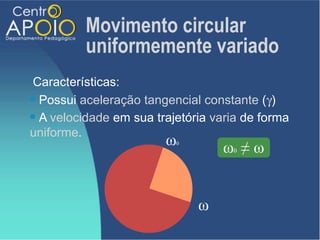 Movimento circular
          uniformemente variado
 Características:
 Possui aceleração tangencial constante (γ)

 A velocidade em sua trajetória varia de forma

uniforme.
                        ω 0
                                   ω ≠ω
                                    0




                              ω
 