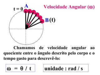 A         Velocidade Angular (ω)
     t=0

               θ
                     B (t)



     Chamamos de velocidade angular ao
quociente entre o ângulo descrito pelo corpo e o
tempo gasto para descrevê-lo:

 ω = θ / t           unidade : rad / s
 