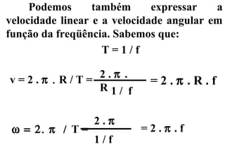 Podemos      também      expressar   a
velocidade linear e a velocidade angular em
função da freqüência. Sabemos que:
                    T=1/f

             2.π .
v=2.π . R/T=                =2.π .R.f
             R1/ f

                  2.π
 ω = 2. π / T =           =2.π .f
                  1/f
 