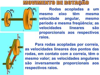 Rodas acopladas a um
       mesmo     eixo   têm    mesma
       velocidade angular, mesmo
       período e mesma freqüência; as
       velocidades    lineares   são
       proporcionais aos respectivos
       raios.
     Para rodas acopladas por correia,
as velocidades lineares dos pontos das
rodas, em contato com a correia, têm o
mesmo valor; as velocidades angulares
são inversamente proporcionais aos
respectivos raios.
 