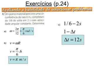 Exercícios (p.24)


                          c)   1 / 6 − 2s
        2π π
a)   ω=   = rad / s
        12 6                   1 − ∆t
                               ∆t = 12 s
b)   v = ωR
         π
     v = .6
         6
     v =π m/s
 