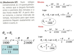 Minutos
                                          ∆θ   2π   π
                                   ωm =      =    =    rad / s
                                          ∆t 3600 1800
                             Logo
                                                         π
                             θ m = θ 0 + ωt ⇒ θ m = 0 +      .t
                                                        1800
                                      π
                             θm =         .t
                                   1800
                        Horas
                                         ∆θ   2π    π
                                  ωh =      =    =      rad / s
θm = θh                                  ∆t 43200 21600


 π        −π   π        Logo
                                                  −π   π
     .t =    +     .t      θ h = θ 0 + ωt ⇒ θ h =    +
                                                   2 21600
                                                           .t
1800       2 21600
                                 π      π
   180                     θm = +          .t
t=      min                       2 1800
    11
 