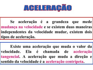 Se aceleração é a grandeza que mede
mudança na velocidade e se existem duas maneiras
independentes da velocidade mudar, existem dois
tipos de aceleração.

     Existe uma aceleração que muda o valor da
velocidade. Ela é chamada de aceleração
tangencial. A aceleração que muda a direção e
sentido da velocidade é a aceleração centrípeta.
 