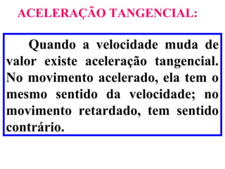 ACELERAÇÃO TANGENCIAL:

    Quando a velocidade muda de
valor existe aceleração tangencial.
No movimento acelerado, ela tem o
mesmo sentido da velocidade; no
movimento retardado, tem sentido
contrário.
 