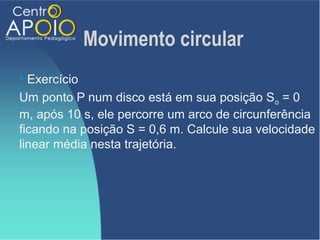 Movimento circular
 Exercício
Um ponto P num disco está em sua posição So = 0
m, após 10 s, ele percorre um arco de circunferência
ficando na posição S = 0,6 m. Calcule sua velocidade
linear média nesta trajetória.
 