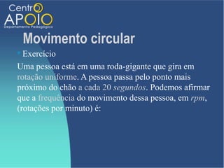 Movimento circular
 Exercício
Uma pessoa está em uma roda-gigante que gira em
rotação uniforme. A pessoa passa pelo ponto mais
próximo do chão a cada 20 segundos. Podemos afirmar
que a frequência do movimento dessa pessoa, em rpm,
(rotações por minuto) é:
 