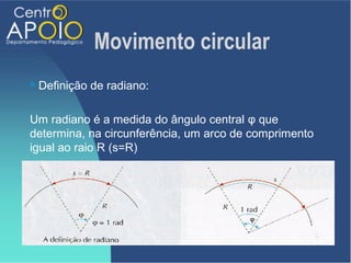 Movimento circular
   Definição de radiano:

Um radiano é a medida do ângulo central φ que
determina, na circunferência, um arco de comprimento
igual ao raio R (s=R)
 