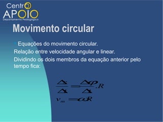 Movimento circular
 Equações do movimento circular.
Relação entre velocidade angular e linear.
Dividindo os dois membros da equação anterior pelo
tempo fica:


                ∆  s  ∆ϕ
                     =    .R
                ∆  t   ∆t
                      ω
                v m = .R
 