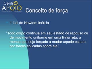 Conceito de força
   1a Lei de Newton: Inércia

“Todo corpo continua em seu estado de repouso ou
  de movimento uniforme em uma linha reta, a
  menos que seja forçado a mudar aquele estado
  por forças aplicadas sobre ele”.
 