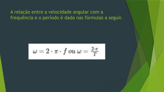 A relação entre a velocidade angular com a
frequência e o período é dada nas fórmulas a seguir.
 