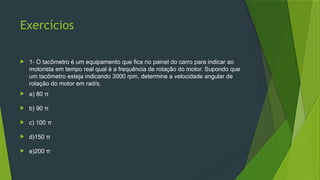 Exercícios
 1- O tacômetro é um equipamento que fica no painel do carro para indicar ao
motorista em tempo real qual é a frequência de rotação do motor. Supondo que
um tacômetro esteja indicando 3000 rpm, determine a velocidade angular de
rotação do motor em rad/s.
 a) 80 π
 b) 90 π
 c) 100 π
 d)150 π
 e)200 π
 