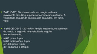  2- (PUC-RS) Os ponteiros de um relógio realizam
movimento circular que pode ser considerado uniforme. A
velocidade angular do ponteiro dos segundos, em rad/s,
vale:
 3- (UECE-CEVE - 2018) Um relógio mecânico, os ponteiros
de minuto e segundo têm velocidade angular,
respectivamente,
 a) 60 rpm e 1 rpm.
b) 60 radianos/s e 1 rpm.
c) 1/60 rpm e 1 rpm.
d) 1 radiano/s e 60 rpm
 