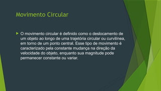 Movimento Circular
 O movimento circular é definido como o deslocamento de
um objeto ao longo de uma trajetória circular ou curvilínea,
em torno de um ponto central. Esse tipo de movimento é
caracterizado pela constante mudança na direção da
velocidade do objeto, enquanto sua magnitude pode
permanecer constante ou variar.
 