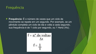 Frequência
 Frequência: É o número de vezes que um ciclo de
movimento se repete em um segundo. Por exemplo, se um
pêndulo completa um ciclo de ida e volta a cada segundo,
sua frequência é de 1 ciclo por segundo, ou 1 Hertz (Hz).
 
