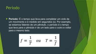 Período
 Período: É o tempo que leva para completar um ciclo de
um movimento e é medido em segundos (s). Por exemplo,
se estamos falando de um pêndulo, o período é o tempo
que leva para o pêndulo ir de um lado para o outro e voltar
para o mesmo lado.
 
