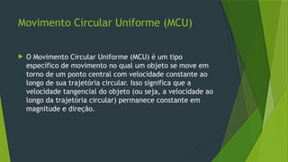 Movimento Circular Uniforme (MCU)
 O Movimento Circular Uniforme (MCU) é um tipo
específico de movimento no qual um objeto se move em
torno de um ponto central com velocidade constante ao
longo de sua trajetória circular. Isso significa que a
velocidade tangencial do objeto (ou seja, a velocidade ao
longo da trajetória circular) permanece constante em
magnitude e direção.
 