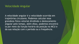 Velocidade Angular
A velocidade angular é a velocidade ocorrida em
trajetórias circulares. Podemos calcular essa
grandeza física vetorial dividindo o deslocamento
angular pelo tempo, além disso, podemos encontrá-
la por meio da função horária da posição no MCU e
da sua relação com o período ou a frequência.
 