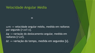 Velocidade Angular Média
=
𝜔𝑚 → velocidade angular média, medida em radianos
por segundo [ / ].
𝑟𝑎𝑑 𝑠
∆φ variação do deslocamento angular, medida em
→
radianos [ ].
𝑟𝑎𝑑
∆𝑡 → variação do tempo, medida em segundos [s].
 