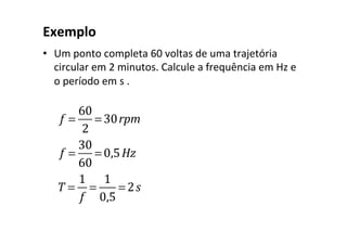 Exemplo	
•  Um	ponto	completa	60	voltas	de	uma	trajetória	
circular	em	2	minutos.	Calcule	a	frequência	em	Hz	e	
o	período	em	s	.	
		
f =
60
2
= 30rpm
f =
30
60
= 0,5Hz
T =
1
f
=
1
0,5
= 2s
 