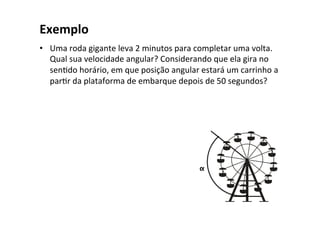 Exemplo	
•  Uma	roda	gigante	leva	2	minutos	para	completar	uma	volta.	
Qual	sua	velocidade	angular?	Considerando	que	ela	gira	no	
senOdo	horário,	em	que	posição	angular	estará	um	carrinho	a	
parOr	da	plataforma	de	embarque	depois	de	50	segundos?	
α	
 