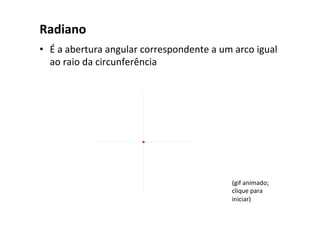 Radiano	
•  É	a	abertura	angular	correspondente	a	um	arco	igual	
ao	raio	da	circunferência	
(gif	animado;	
clique	para	
iniciar)	
 