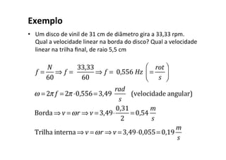 Exemplo	
•  Um	disco	de	vinil	de	31	cm	de	diâmetro	gira	a	33,33	rpm.	
Qual	a	velocidade	linear	na	borda	do	disco?	Qual	a	velocidade	
linear	na	trilha	ﬁnal,	de	raio	5,5	cm	
		
f =
N
60
⇒ f = 	
33,33
60
⇒ f = 	0,556	Hz =
rot
s
⎛
⎝⎜
⎞
⎠⎟
ω = 2π f = 2π ⋅0,556= 3,49
rad
s
(velocidade	angular)
Borda ⇒ v =ωr ⇒ v = 3,49⋅
0,31
2
= 0,54
m
s
Trilha	interna ⇒ v =ωr ⇒ v = 3,49⋅0,055= 0,19
m
s
 