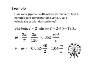 Exemplo	
•  Uma	roda	gigante	de	40	metros	de	diâmetro	leva	2	
minutos	para	completar	uma	volta.	Qual	a	
velocidade	escalar	dos	carrinhos?	
		
PeríodoT = 2min ⇒T = 2⋅60=120s
ω =
2π
T
=
2π
120
= 0,052
rad
s
v =ω ⋅r = 0,052⋅
40
2
=1,04
m
s
 
