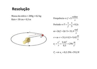 Massa	da	esfera	=	200g	=	0,2	kg
Raio	=	30	cm	=	0,3	m
Resolução	
		
Frequência ⇒ f =5
voltas
s
Período⇒T =
1
f
=
1
5
= 0,2s
ω = 2π f = 2π ⋅5= 31,4
rad
s
v =ω ⋅r = 31,4⋅0,3= 9,42
m
s
ac
=
v2
r
=
9,422
0,3
= 296
m
s2
Fc
= m⋅ac
= 0,2⋅296=59,2N
 
