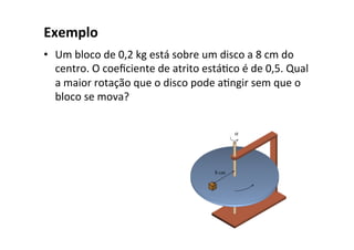 Exemplo	
•  Um	bloco	de	0,2	kg	está	sobre	um	disco	a	8	cm	do	
centro.	O	coeﬁciente	de	atrito	estáOco	é	de	0,5.	Qual	
a	maior	rotação	que	o	disco	pode	aOngir	sem	que	o	
bloco	se	mova?	
 