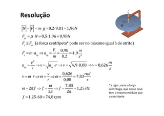 N
!"
= P
!"
= m⋅ g = 0,2⋅9,81=1,96N
Fat
= µ⋅N = 0,5⋅1,96= 0,98N
Fc
≤ Fat
	(a	força	centrípeta*	pode	ser	no	máximo	igual	à	de	atrito)
Fc
= m⋅acp
⇒ acp
=
Fc
m
=
0,98
0,2
= 4,9
m
s2
acp
=
v2
r
⇒ v = acp
⋅r ⇒ v = 4,9⋅0,08 ⇒ v = 0,626
m
s
v =ω ⋅r ⇒ω =
v
r
⇒ω =
0,626
0,08
= 7,83
rad
s
ω = 2π f ⇒ f =
ω
2π
⇒ f =
7,83
2π
=1,25Hz
f =1,25⋅60= 74,8rpm
Resolução	
*a	rigor,	seria	a	força	
centrífuga,	que	nesse	caso	
tem	o	mesmo	módulo	que	
a	centrípeta	
 
