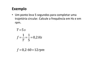 Exemplo	
•  Um	ponto	leva	5	segundos	para	completar	uma	
trajetória	circular.	Calcule	a	frequência	em	Hz	e	em	
rpm.	
		
T =5s
f =
1
T
=
1
5
= 0,2Hz
f = 0,2⋅60=12rpm
 
