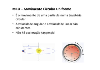 MCU – Movimento Circular Uniforme
• É o movimento de uma parcula numa trajetória
circular
• A velocidade angular e a velocidade linear são
constantes
• Não há aceleração tangencial
 