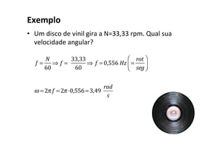 Exemplo
• Um disco de vinil gira a N=33,33 rpm. Qual sua
velocidade angular?
f =
N
60
⇒ f =
33,33
60
⇒ f = 0,556 Hz =
rot
seg
⎛
⎝
⎜
⎞
⎠
⎟
ω = 2π f = 2π ⋅0,556= 3,49
rad
s
 