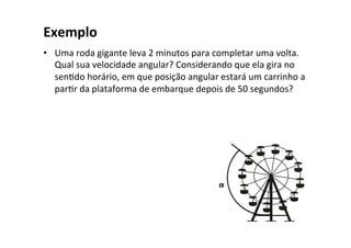 Exemplo
• Uma roda gigante leva 2 minutos para completar uma volta.
Qual sua velocidade angular? Considerando que ela gira no
senOdo horário, em que posição angular estará um carrinho a
parOr da plataforma de embarque depois de 50 segundos?
α
 