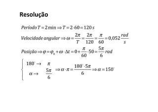 Resolução
PeríodoT = 2min ⇒T = 2⋅60=120s
Velocidade angular ⇒ω =
2π
T
=
2π
120
=
π
60
= 0,052
rad
s
Posição⇒ϕ =ϕ0
+ω ⋅Δt = 0+
π
60
⋅50=
5π
6
rad
180!
→ π
α →
5π
6
⎧
⎨
⎪
⎩
⎪
⇒α ⋅π =
180!
⋅5π
6
⇒α =150!
 