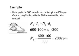 Exemplo
• Uma polia de 100 mm de um motor gira a 600 rpm.
Qual a rotação da polia de 300 mm movida pelo
motor?
N1
⋅d1
= N2
⋅d2
600⋅100=ω2
⋅300
N2
=
600⋅100
300
= 200rpm
 