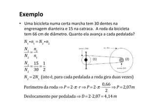Exemplo
• Uma bicicleta numa certa marcha tem 30 dentes na
engrenagem dianteira e 15 na catraca. A roda da bicicleta
tem 66 cm de diâmetro. Quanto ela avança a cada pedalada?
N1
in1
= N2
in2
N1
N2
=
n2
n1
N1
N2
=
15
30
=
1
2
N2
= 2N1
(isto é, para cada pedalada a roda gira duas vezes)
Perímetro da roda ⇒ P = 2⋅π ⋅r ⇒ P = 2⋅π ⋅
0,66
2
⇒ P = 2,07m
Deslocamento por pedalada ⇒ D = 2⋅2,07= 4,14m
(1) (2)
 