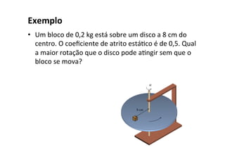 Exemplo
• Um bloco de 0,2 kg está sobre um disco a 8 cm do
centro. O coeﬁciente de atrito estáOco é de 0,5. Qual
a maior rotação que o disco pode aOngir sem que o
bloco se mova?
 