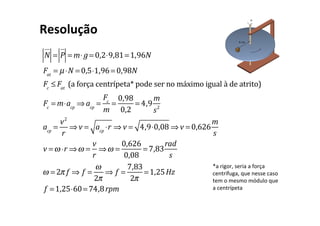 N
!"
= P
!
"
= m⋅ g = 0,2⋅9,81=1,96N
Fat
= µ⋅N = 0,5⋅1,96= 0,98N
Fc
≤ Fat
(a força centrípeta* pode ser no máximo igual à de atrito)
Fc
= m⋅acp
⇒ acp
=
Fc
m
=
0,98
0,2
= 4,9
m
s2
acp
=
v2
r
⇒ v = acp
⋅r ⇒ v = 4,9⋅0,08 ⇒ v = 0,626
m
s
v =ω ⋅r ⇒ω =
v
r
⇒ω =
0,626
0,08
= 7,83
rad
s
ω = 2π f ⇒ f =
ω
2π
⇒ f =
7,83
2π
=1,25Hz
f =1,25⋅60= 74,8rpm
Resolução
*a rigor, seria a força
centrífuga, que nesse caso
tem o mesmo módulo que
a centrípeta
 
