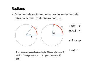 Radiano
• O número de radianos corresponde ao número de
raios no perímetro da circunferência.
1rad −r
ϕ rad − s
s⋅1= r ⋅ϕ
s =ϕ ⋅r
Ex.: numa circunferência de 10 cm de raio, 3
radianos representam um percurso de 30
cm
 