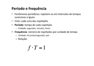 Período e frequência
• Fenômenos periódicos: repetem-se em intervalos de tempos
sucessivos e iguais
• Ciclo: cada uma das repeOções
• Período: tempo de cada repeOção
– Unidade: segundos, minutos, horas
• Frequência: número de repeOções por unidade de tempo.
– Unidade: Hz (ciclos/segundo), rpm
– Relação:
f ⋅T =1
 