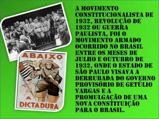 A Movimento
Constitucionalista de
1932, Revolução de
1932 ou Guerra
Paulista, foi o
movimento armado
ocorrido no Brasil
entre os meses de
julho e outubro de
1932, onde o Estado de
São Paulo visava a
derrubada do Governo
Provisório de Getúlio
Vargas e a
promulgação de uma
nova constituição
para o Brasil.

 
