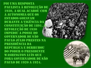 Foi uma resposta
paulista à Revolução de
1930, a qual acabou com
a autonomia que os
estados gozavam
durante a vigência da
Constituição de 1891. A
revolução de 1930
impediu a posse do
governador de São
Paulo Júlio Prestes na
presidência da
República e derrubou
do poder o presidente
Washington Luís que
fora governador de São
Paulo de 1920 a 1924.

 